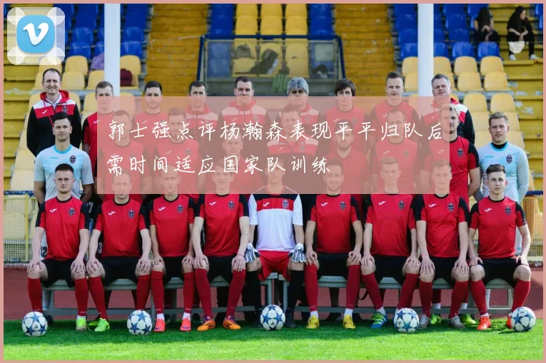 郭士强点评杨瀚森表现平平归队后需时间适应国家队训练