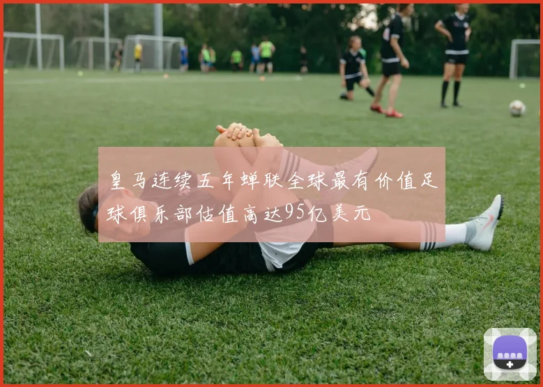 皇马连续五年蝉联全球最有价值足球俱乐部估值高达95亿美元