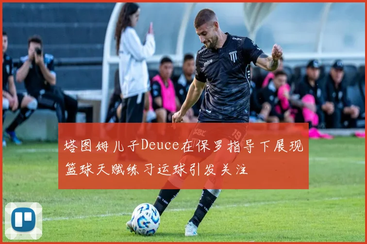 塔图姆儿子Deuce在保罗指导下展现篮球天赋练习运球引发关注