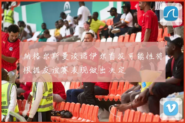 纳格尔斯曼谈诺伊尔首发可能性将根据友谊赛表现做出决定