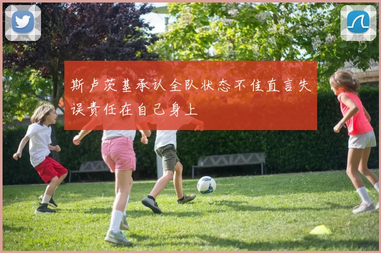 斯卢茨基承认全队状态不佳直言失误责任在自己身上