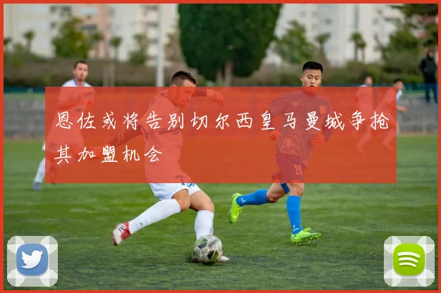 恩佐或将告别切尔西皇马曼城争抢其加盟机会