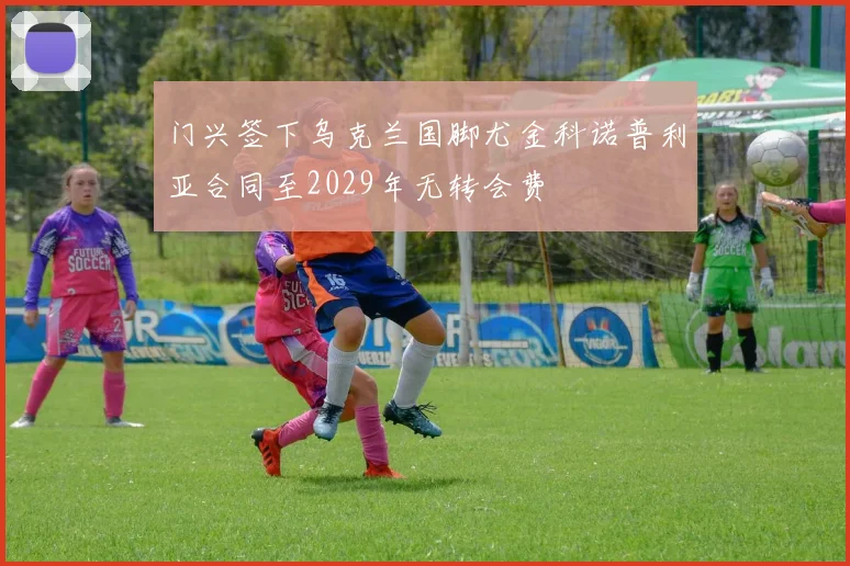 门兴签下乌克兰国脚尤金科诺普利亚合同至2029年无转会费