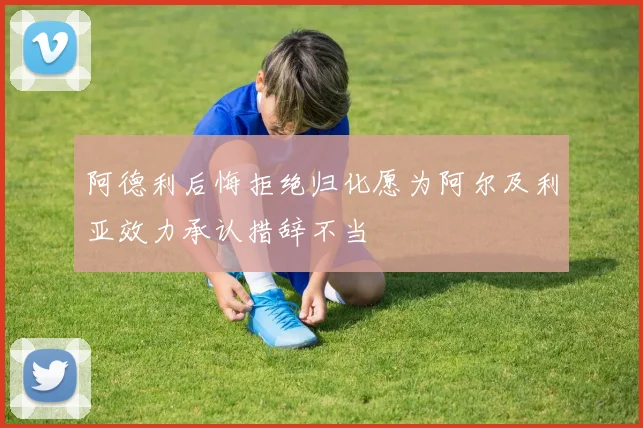 阿德利后悔拒绝归化愿为阿尔及利亚效力承认措辞不当