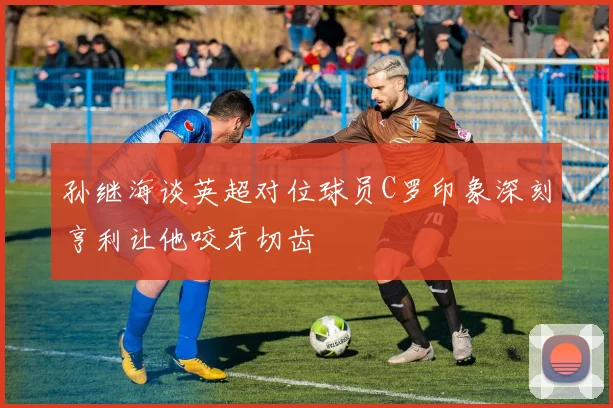 孙继海谈英超对位球员C罗印象深刻亨利让他咬牙切齿