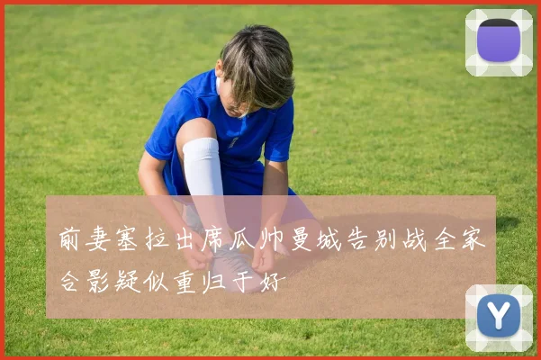 前妻塞拉出席瓜帅曼城告别战全家合影疑似重归于好
