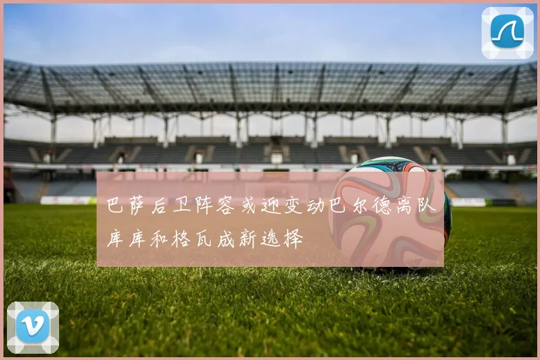 巴萨后卫阵容或迎变动巴尔德离队库库和格瓦成新选择