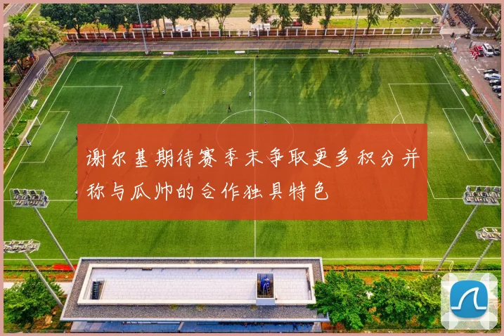 谢尔基期待赛季末争取更多积分并称与瓜帅的合作独具特色
