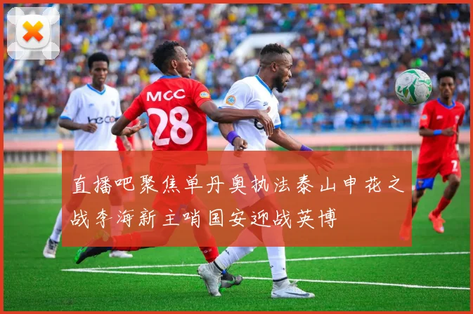 直播吧聚焦单丹奥执法泰山申花之战李海新主哨国安迎战英博
